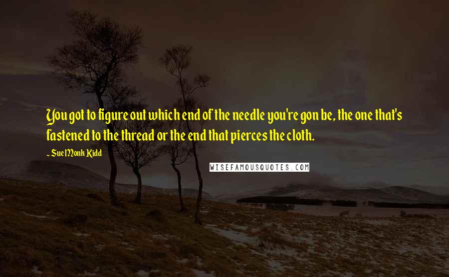 Sue Monk Kidd Quotes: You got to figure out which end of the needle you're gon be, the one that's fastened to the thread or the end that pierces the cloth.