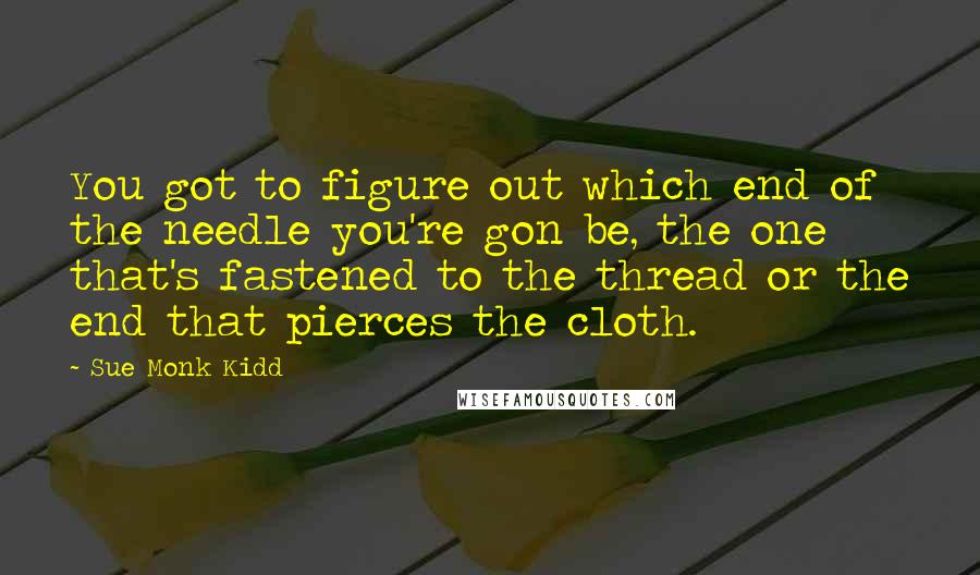 Sue Monk Kidd Quotes: You got to figure out which end of the needle you're gon be, the one that's fastened to the thread or the end that pierces the cloth.