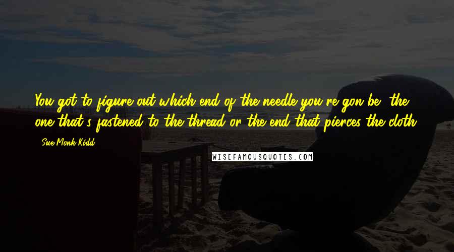 Sue Monk Kidd Quotes: You got to figure out which end of the needle you're gon be, the one that's fastened to the thread or the end that pierces the cloth.