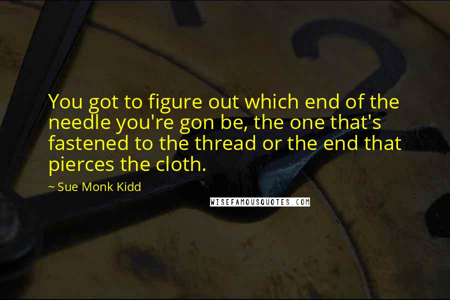 Sue Monk Kidd Quotes: You got to figure out which end of the needle you're gon be, the one that's fastened to the thread or the end that pierces the cloth.