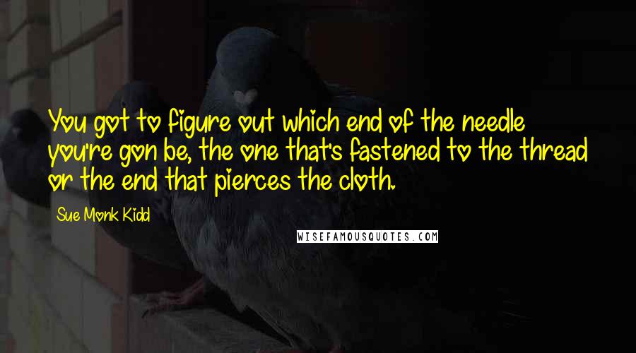 Sue Monk Kidd Quotes: You got to figure out which end of the needle you're gon be, the one that's fastened to the thread or the end that pierces the cloth.