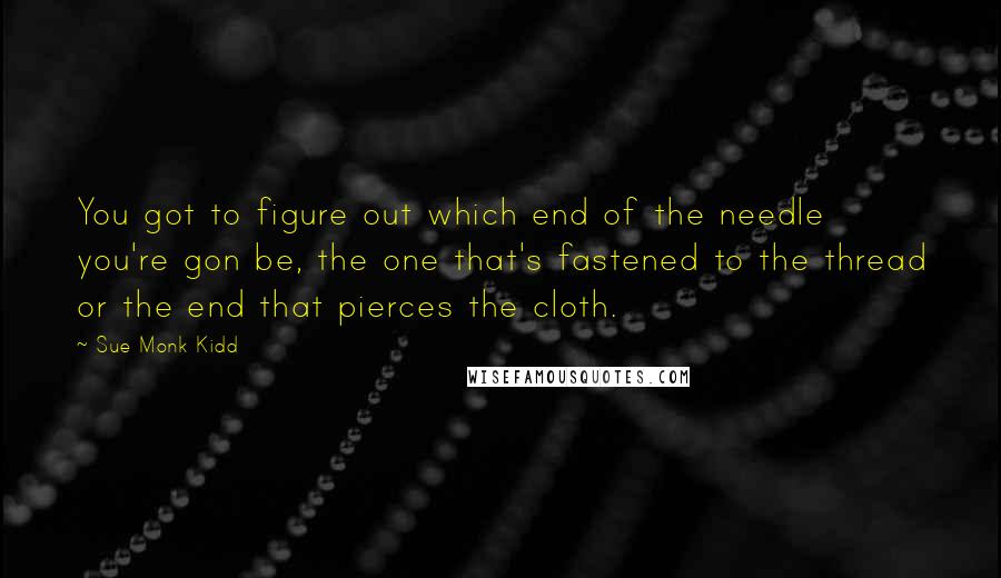 Sue Monk Kidd Quotes: You got to figure out which end of the needle you're gon be, the one that's fastened to the thread or the end that pierces the cloth.