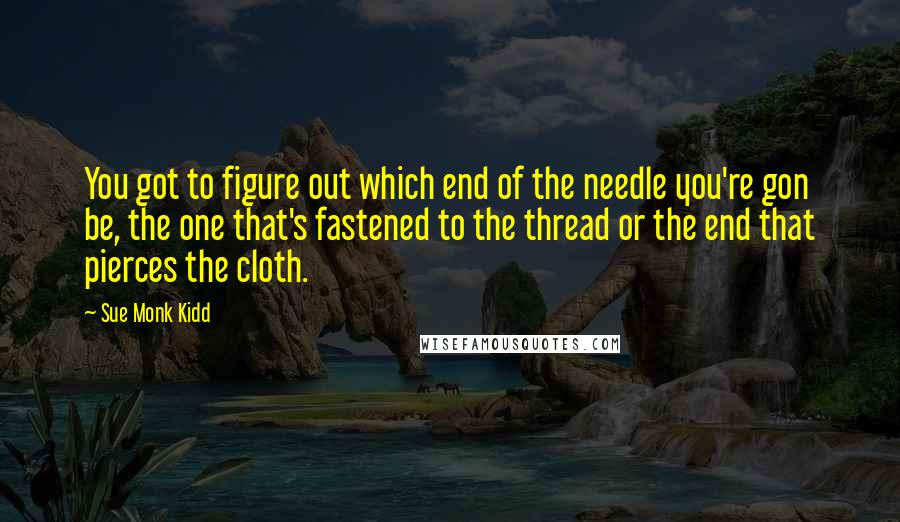 Sue Monk Kidd Quotes: You got to figure out which end of the needle you're gon be, the one that's fastened to the thread or the end that pierces the cloth.