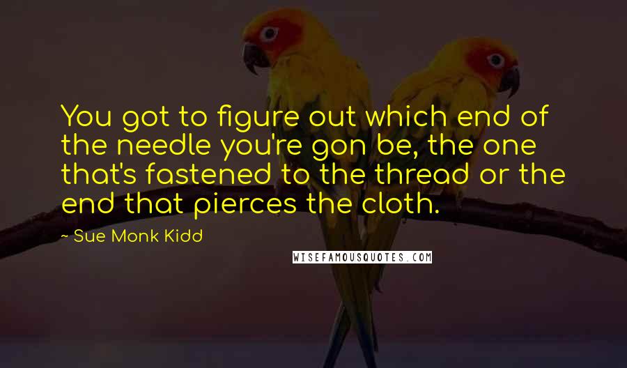 Sue Monk Kidd Quotes: You got to figure out which end of the needle you're gon be, the one that's fastened to the thread or the end that pierces the cloth.