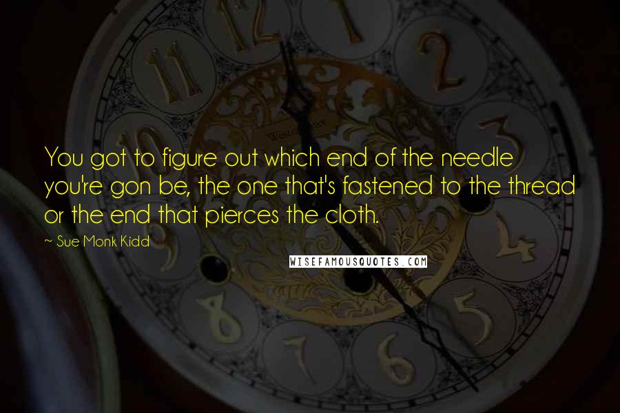 Sue Monk Kidd Quotes: You got to figure out which end of the needle you're gon be, the one that's fastened to the thread or the end that pierces the cloth.