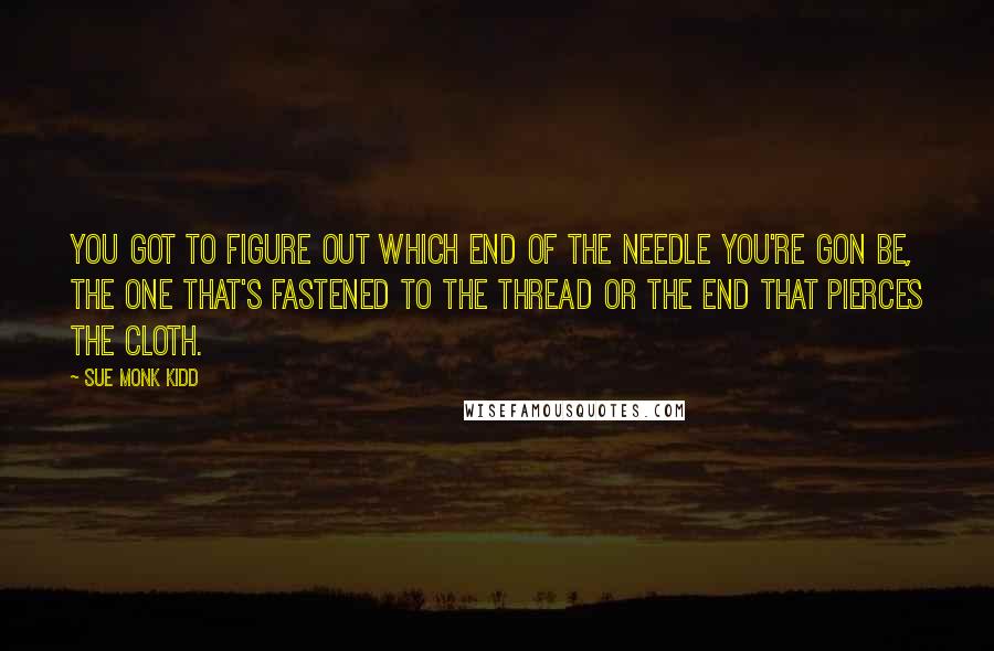Sue Monk Kidd Quotes: You got to figure out which end of the needle you're gon be, the one that's fastened to the thread or the end that pierces the cloth.
