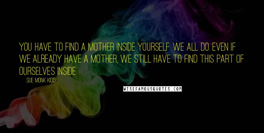 Sue Monk Kidd Quotes: You have to find a mother inside yourself. We all do. Even if we already have a mother, we still have to find this part of ourselves inside