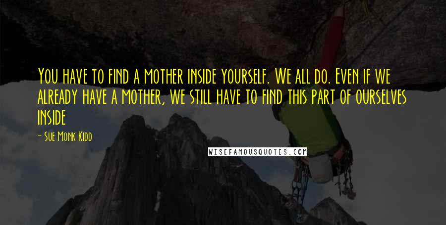 Sue Monk Kidd Quotes: You have to find a mother inside yourself. We all do. Even if we already have a mother, we still have to find this part of ourselves inside
