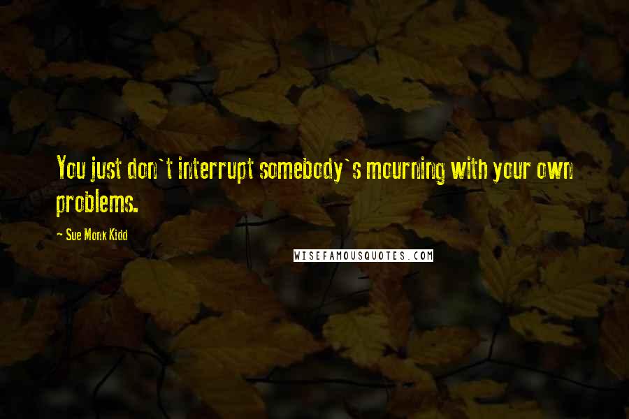 Sue Monk Kidd Quotes: You just don't interrupt somebody's mourning with your own problems.