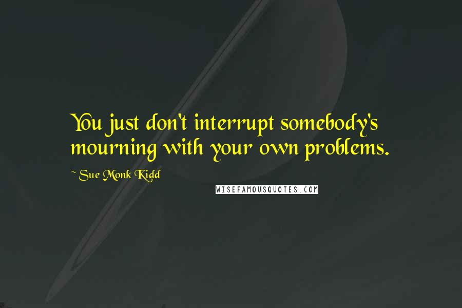 Sue Monk Kidd Quotes: You just don't interrupt somebody's mourning with your own problems.