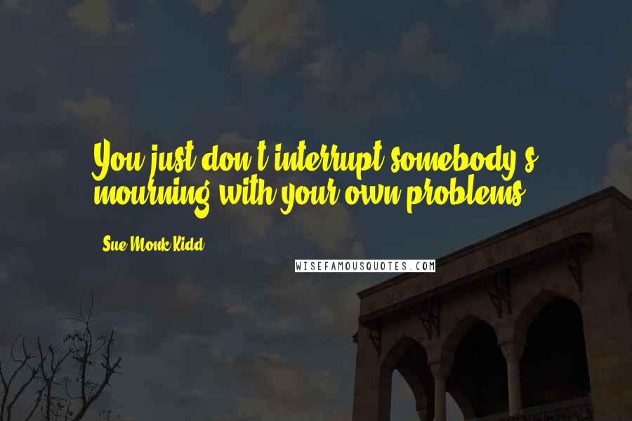 Sue Monk Kidd Quotes: You just don't interrupt somebody's mourning with your own problems.