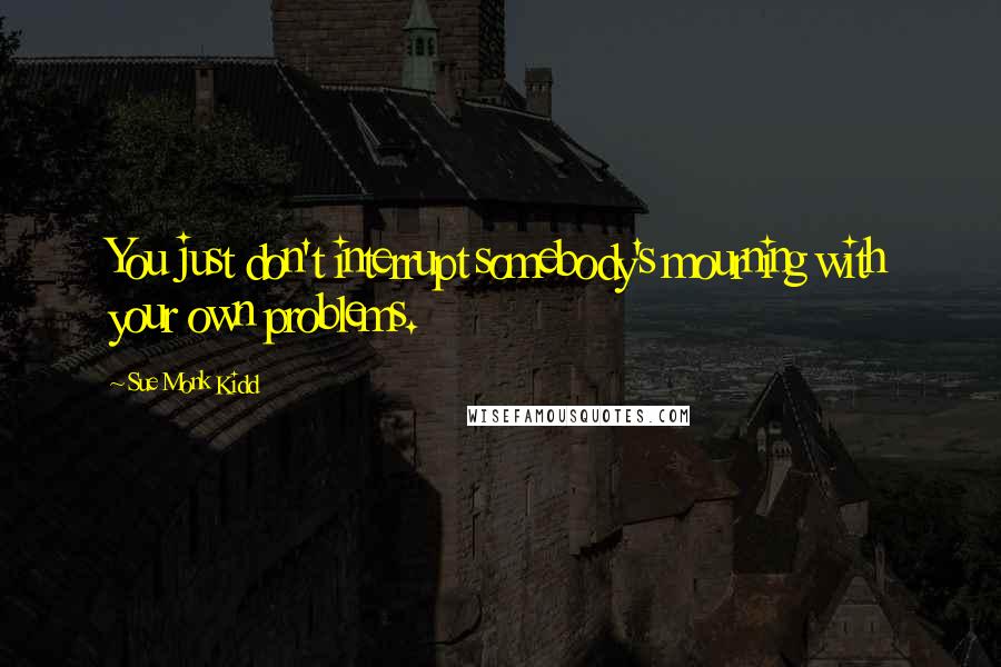 Sue Monk Kidd Quotes: You just don't interrupt somebody's mourning with your own problems.