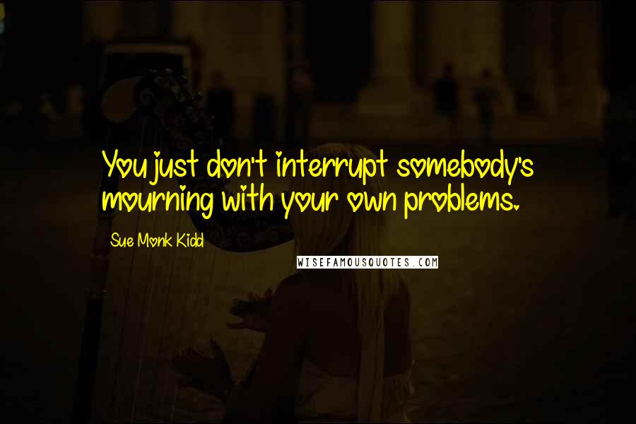 Sue Monk Kidd Quotes: You just don't interrupt somebody's mourning with your own problems.