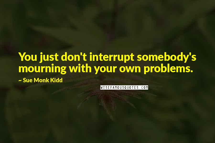 Sue Monk Kidd Quotes: You just don't interrupt somebody's mourning with your own problems.