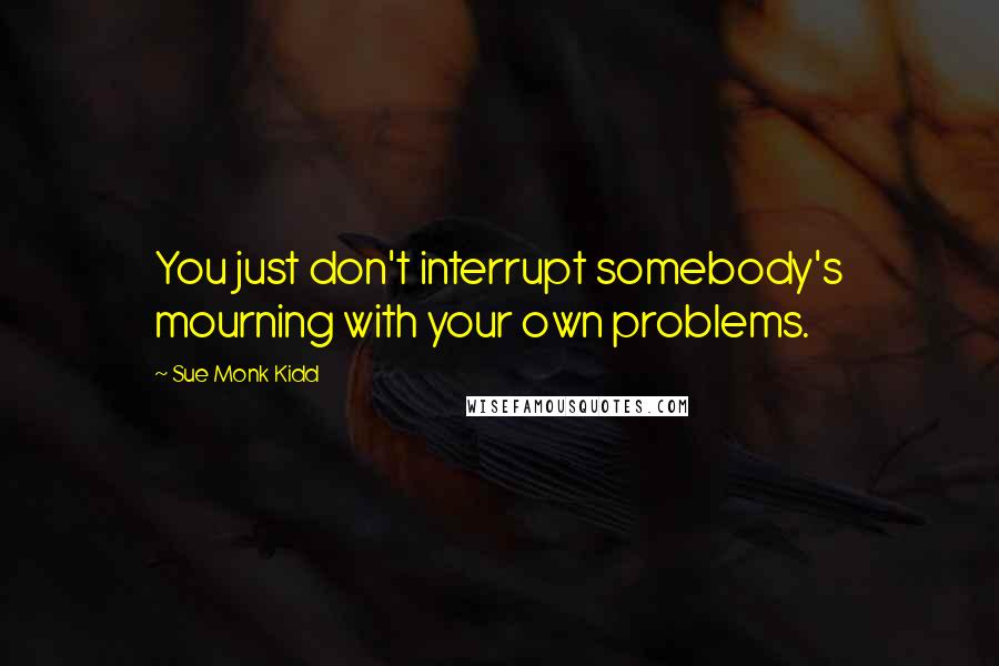 Sue Monk Kidd Quotes: You just don't interrupt somebody's mourning with your own problems.