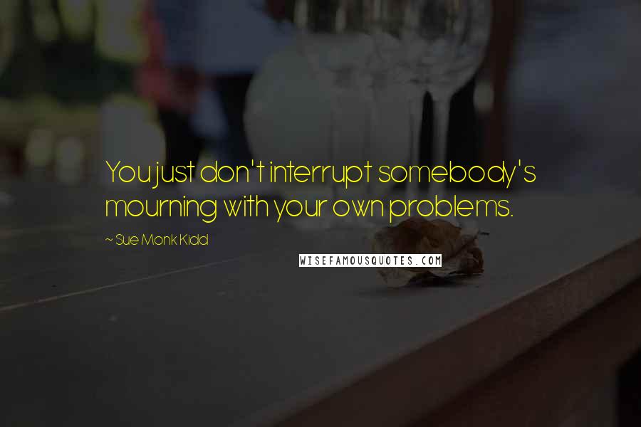 Sue Monk Kidd Quotes: You just don't interrupt somebody's mourning with your own problems.