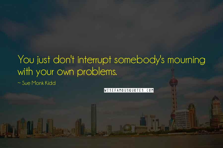 Sue Monk Kidd Quotes: You just don't interrupt somebody's mourning with your own problems.