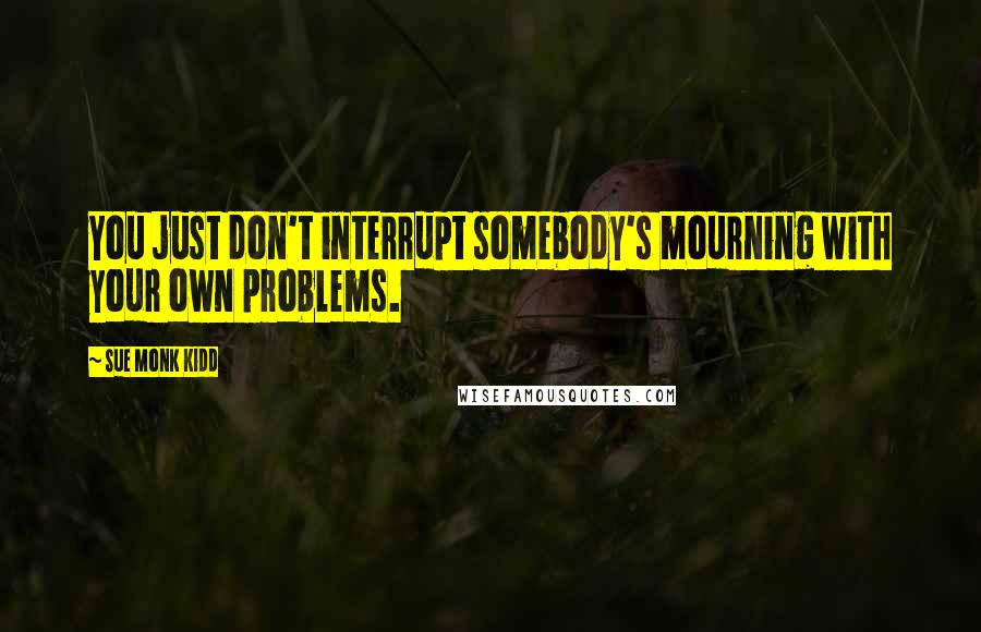 Sue Monk Kidd Quotes: You just don't interrupt somebody's mourning with your own problems.