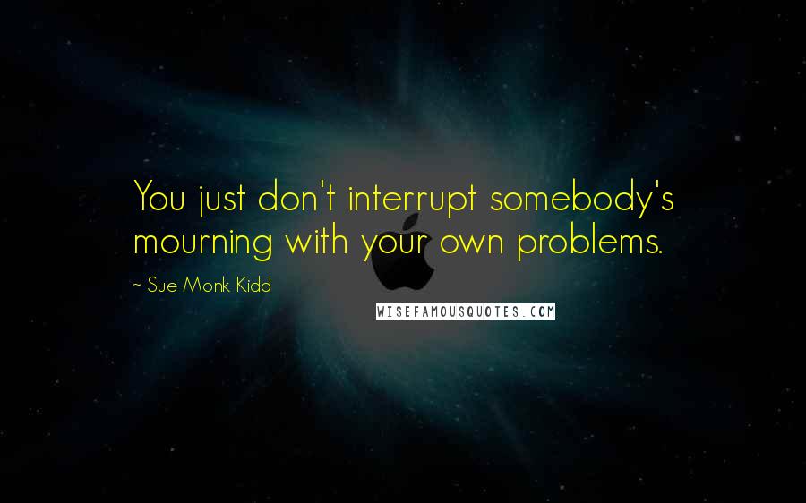 Sue Monk Kidd Quotes: You just don't interrupt somebody's mourning with your own problems.