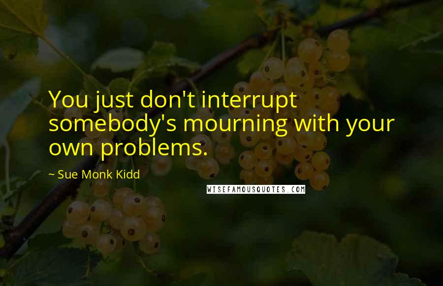 Sue Monk Kidd Quotes: You just don't interrupt somebody's mourning with your own problems.