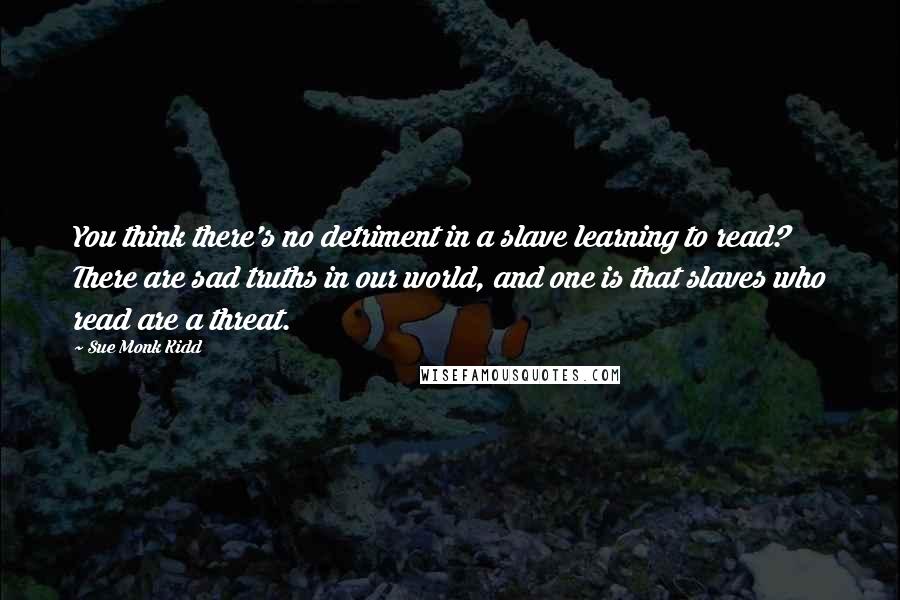 Sue Monk Kidd Quotes: You think there's no detriment in a slave learning to read? There are sad truths in our world, and one is that slaves who read are a threat.