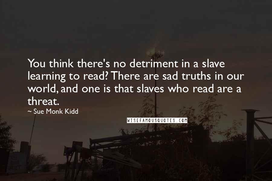 Sue Monk Kidd Quotes: You think there's no detriment in a slave learning to read? There are sad truths in our world, and one is that slaves who read are a threat.
