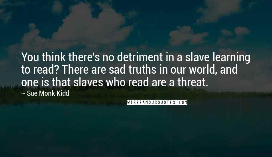 Sue Monk Kidd Quotes: You think there's no detriment in a slave learning to read? There are sad truths in our world, and one is that slaves who read are a threat.