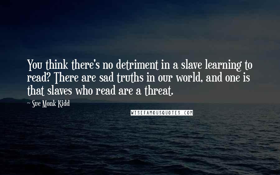 Sue Monk Kidd Quotes: You think there's no detriment in a slave learning to read? There are sad truths in our world, and one is that slaves who read are a threat.