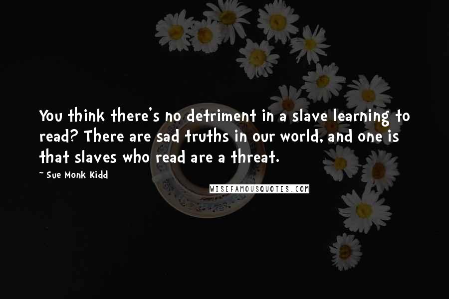 Sue Monk Kidd Quotes: You think there's no detriment in a slave learning to read? There are sad truths in our world, and one is that slaves who read are a threat.