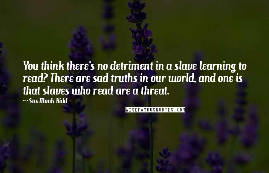 Sue Monk Kidd Quotes: You think there's no detriment in a slave learning to read? There are sad truths in our world, and one is that slaves who read are a threat.