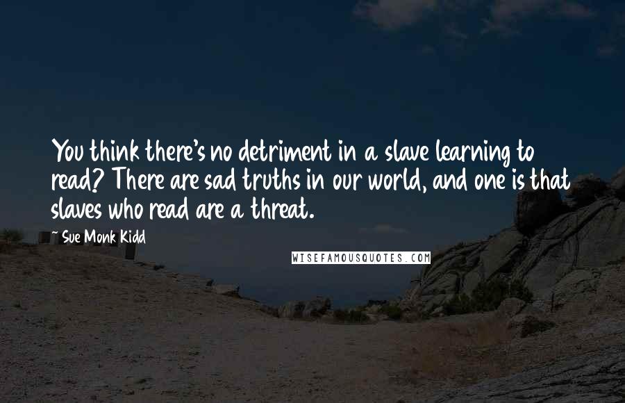 Sue Monk Kidd Quotes: You think there's no detriment in a slave learning to read? There are sad truths in our world, and one is that slaves who read are a threat.