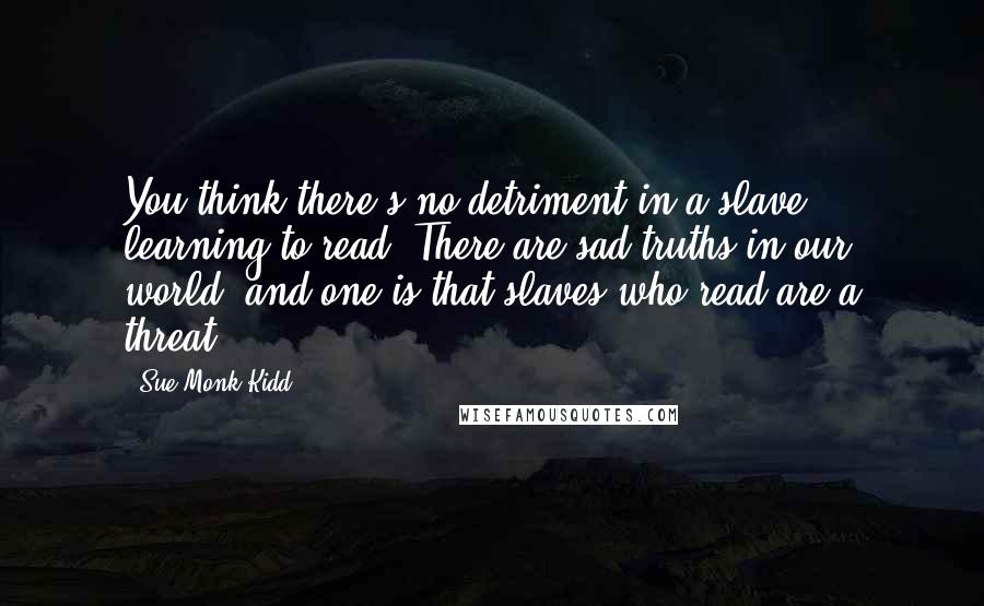 Sue Monk Kidd Quotes: You think there's no detriment in a slave learning to read? There are sad truths in our world, and one is that slaves who read are a threat.