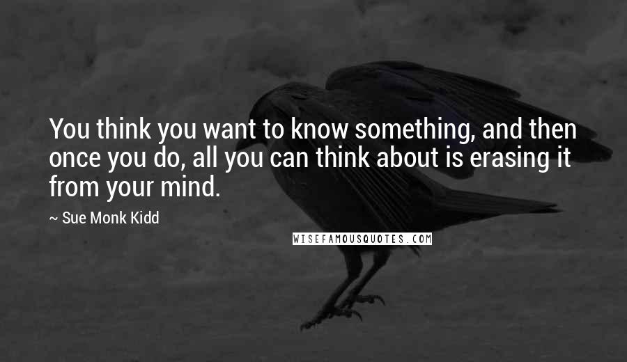 Sue Monk Kidd Quotes: You think you want to know something, and then once you do, all you can think about is erasing it from your mind.