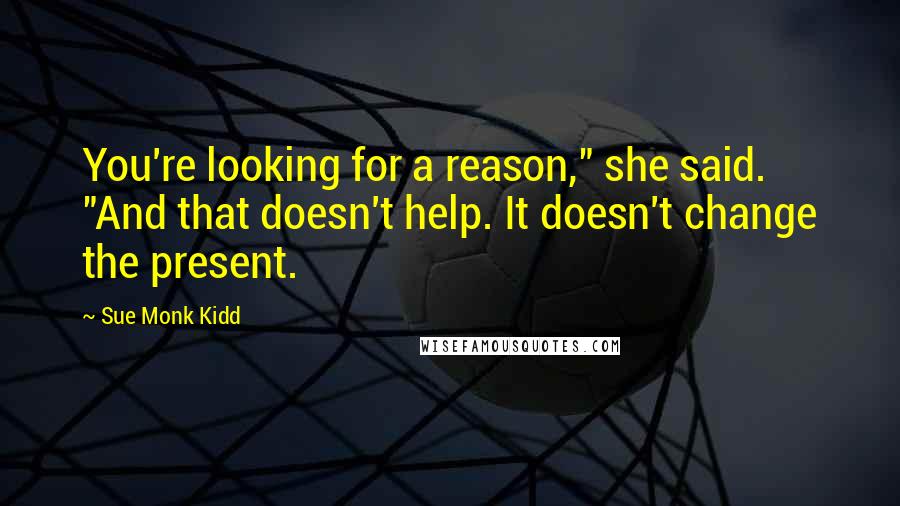 Sue Monk Kidd Quotes: You're looking for a reason," she said. "And that doesn't help. It doesn't change the present.