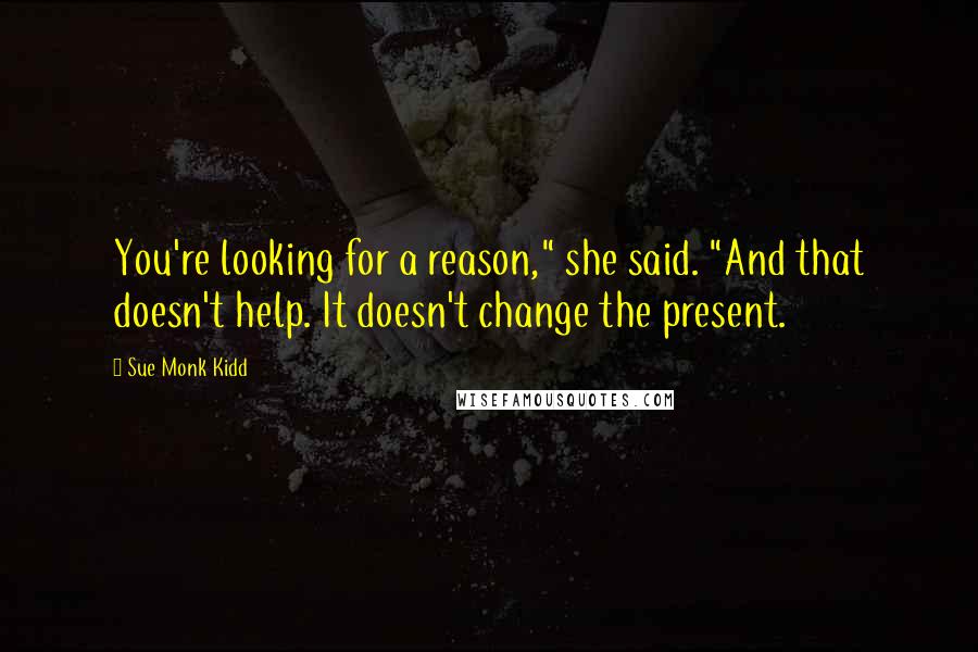 Sue Monk Kidd Quotes: You're looking for a reason," she said. "And that doesn't help. It doesn't change the present.