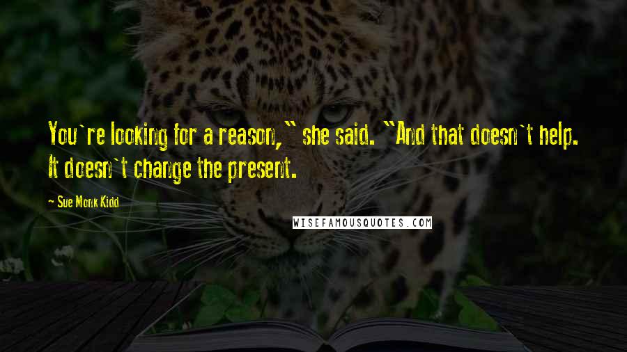 Sue Monk Kidd Quotes: You're looking for a reason," she said. "And that doesn't help. It doesn't change the present.