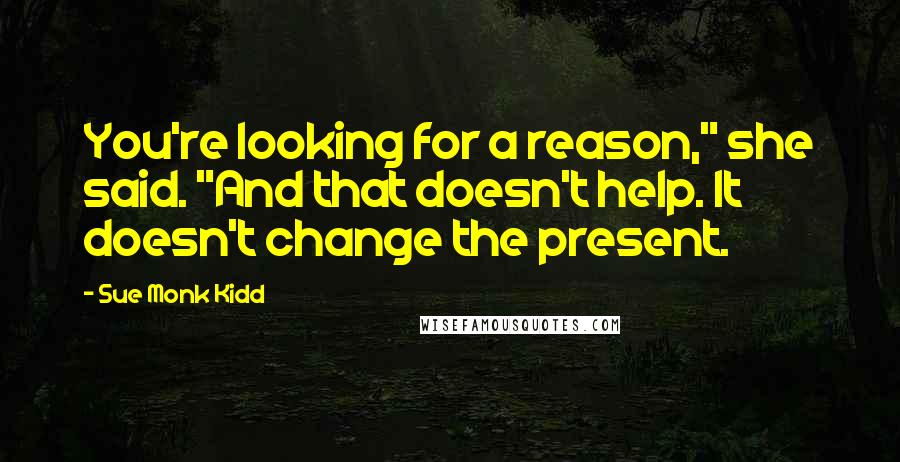 Sue Monk Kidd Quotes: You're looking for a reason," she said. "And that doesn't help. It doesn't change the present.