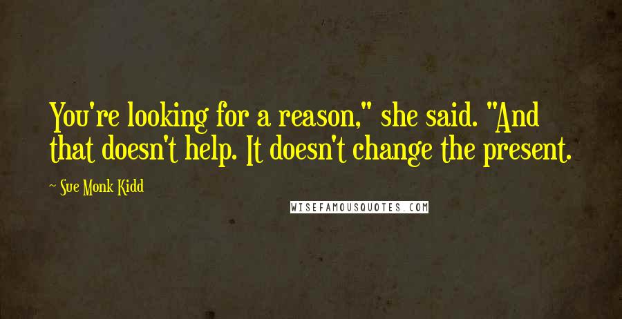 Sue Monk Kidd Quotes: You're looking for a reason," she said. "And that doesn't help. It doesn't change the present.