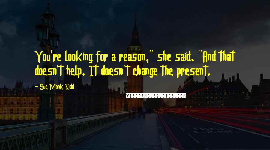 Sue Monk Kidd Quotes: You're looking for a reason," she said. "And that doesn't help. It doesn't change the present.