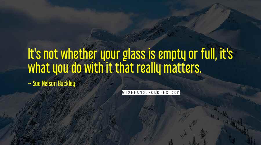 Sue Nelson Buckley Quotes: It's not whether your glass is empty or full, it's what you do with it that really matters.