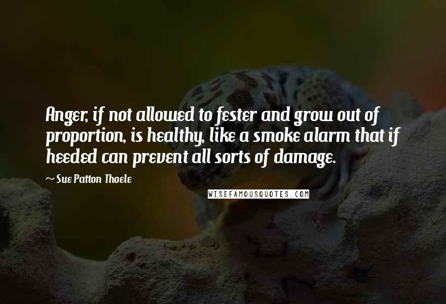Sue Patton Thoele Quotes: Anger, if not allowed to fester and grow out of proportion, is healthy, like a smoke alarm that if heeded can prevent all sorts of damage.
