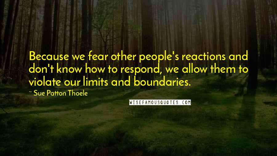 Sue Patton Thoele Quotes: Because we fear other people's reactions and don't know how to respond, we allow them to violate our limits and boundaries.