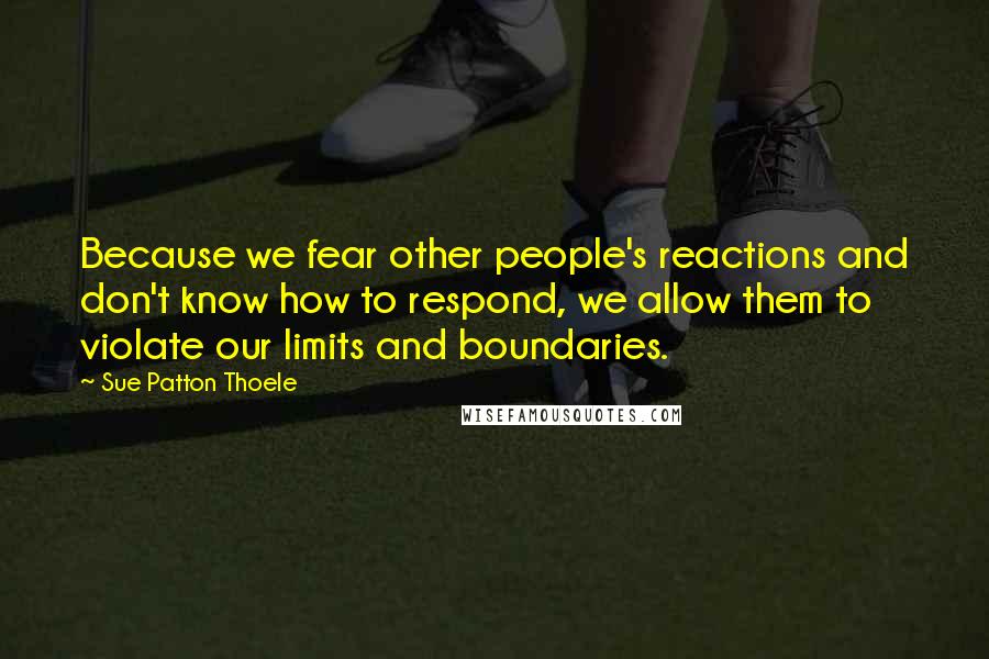 Sue Patton Thoele Quotes: Because we fear other people's reactions and don't know how to respond, we allow them to violate our limits and boundaries.
