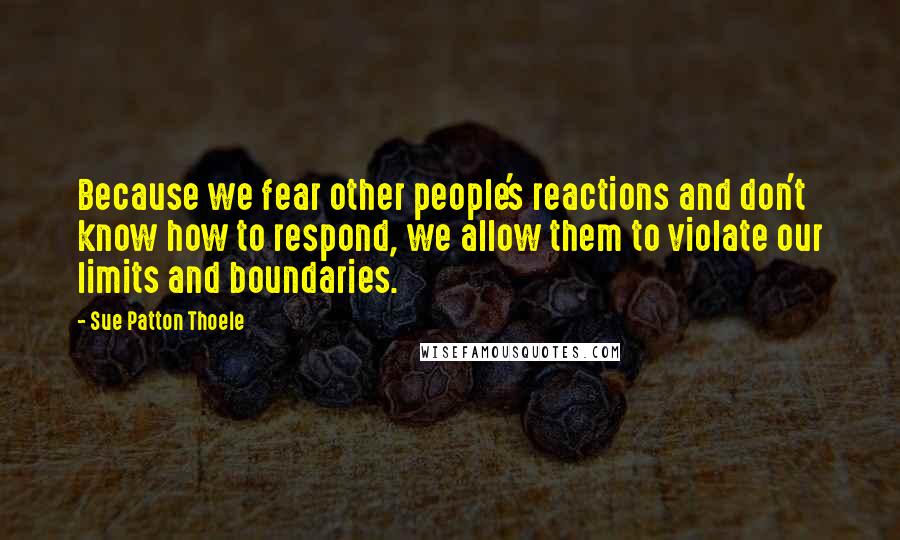 Sue Patton Thoele Quotes: Because we fear other people's reactions and don't know how to respond, we allow them to violate our limits and boundaries.