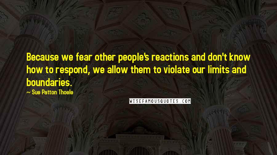 Sue Patton Thoele Quotes: Because we fear other people's reactions and don't know how to respond, we allow them to violate our limits and boundaries.