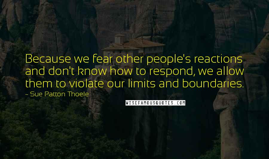 Sue Patton Thoele Quotes: Because we fear other people's reactions and don't know how to respond, we allow them to violate our limits and boundaries.