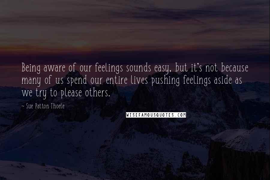 Sue Patton Thoele Quotes: Being aware of our feelings sounds easy, but it's not because many of us spend our entire lives pushing feelings aside as we try to please others.