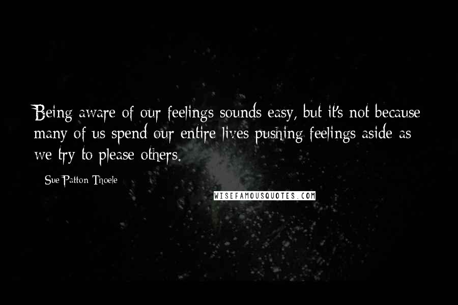 Sue Patton Thoele Quotes: Being aware of our feelings sounds easy, but it's not because many of us spend our entire lives pushing feelings aside as we try to please others.