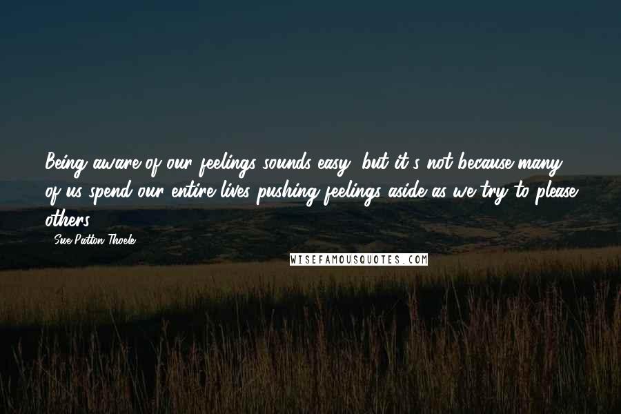 Sue Patton Thoele Quotes: Being aware of our feelings sounds easy, but it's not because many of us spend our entire lives pushing feelings aside as we try to please others.