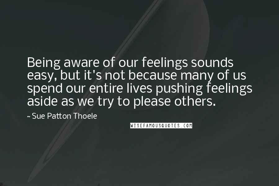 Sue Patton Thoele Quotes: Being aware of our feelings sounds easy, but it's not because many of us spend our entire lives pushing feelings aside as we try to please others.